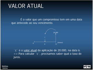 VALOR ATUAL

                 É o valor que um compromisso tem em uma data
          que antecede ao seu vencimento.


                                          20.000


                                   c


                                                 (meses)
                          0        6        12



           ¨c¨ é o valor atual da aplicação de 20.000, na data 6.
           => Para calcular ¨c¨, precisamos saber qual a taxa de
           juros.


Mathias
Gomes
 