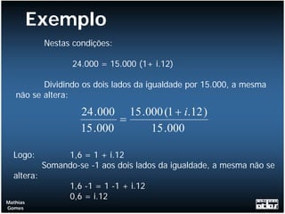 Exemplo
            Nestas condições:

                   24.000 = 15.000 (1+ i.12)

          Dividindo os dois lados da igualdade por 15.000, a mesma
   não se altera:

                     24 .000 15 .000 (1 + i.12 )
                             =
                     15 .000      15 .000

  Logo:          1,6 = 1 + i.12
            Somando-se -1 aos dois lados da igualdade, a mesma não se
  altera:
                  1,6 -1 = 1 -1 + i.12
                  0,6 = i.12
Mathias
Gomes
 