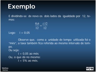 Exemplo
          E dividindo-se de novo os dois lados da igualdade por 12, te-
          mos:
                             0,6 i.12
                                =
                             12   12
          Logo:   i = 0,05

                 Observe que, como a unidade de tempo utilizada foi o
          “mês”, a taxa também fica referida ao mesmo intervalo de tem-
          po.
          Ou seja:
                 i = 0,05 ao mês
          Ou, o que dá no mesmo:
                 i = 5% ao mês.

Mathias
Gomes
 
