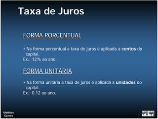 Taxa de Juros

           FORMA PORCENTUAL

           • Na forma porcentual a taxa de juros é aplicada a centos do
             capital.
           Ex.: 12% ao ano.

           FORMA UNITÁRIA
           • Na forma unitária a taxa de juros é aplicada a unidades do
             capital.
           Ex.: 0,12 ao ano.



Mathias
Gomes
 