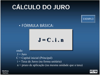 CÁLCULO DO JURO
                                                                   EXEMPLO

            • FÓRMULA BÁSICA:


                            J = C .. ii .. n
                            J=C            n
           onde:
           J = Juro
           C = Capital inicial (Principal)
            i = Taxa de Juros (na forma unitária)
            n = prazo de aplicação (na mesma unidade que a taxa)
Mathias
Gomes
 