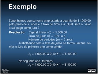 Exemplo
          Suponhamos que se tome emprestada a quantia de $1.000,00
          pelo prazo de 2 anos e à taxa de 10% a.a. Qual será o valor
          a ser pago como juro ?
          Resolução:    Capital Inicial (C) = 1.000,00
                        Taxa de juros (i) = 10% a.a.
                        Número de períodos (n) = 2 anos
                 Trabalhando com a taxa de juros na forma unitária, te-
          mos o juro do primeiro ano como sendo:

                        J1 = 1.000,00 X 0,10 X 1 = $ 100,00

                 No segundo ano, teremos:
                       J2 = 1.000,00 X 0,10 X 1 = $ 100,00
Mathias
Gomes
 