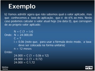 Exemplo
  b) Vamos admitir agora que não sabemos qual o valor aplicado, mas
  que conhecemos a taxa de aplicação, que é de 6% ao mês. Neste
  caso podemos calcular o valor atual hoje (na data 0), que correspon-
  de ao próprio valor aplicado:

         N = C (1 + i.n)
  Onde: N = 24.000,00
         C=?
         i = 0,06 (note que, para usar a fórmula deste modo, a taxa
             deve ser colocada na forma unitária)
         n = 12 meses
  Então:
         24.000 = C (1 + 0,06 x 12)
         24.000 = C (1 + 0,72)
         24.000 = C.1,72
Mathias
Gomes
 