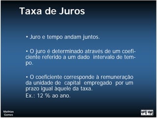 Taxa de Juros

           • Juro e tempo andam juntos.

           • O juro é determinado através de um coefi-
           ciente referido a um dado intervalo de tem-
           po.

           • O coeficiente corresponde à remuneração
           da unidade de capital empregado por um
           prazo igual àquele da taxa.
           Ex.: 12 % ao ano.

Mathias
Gomes
 