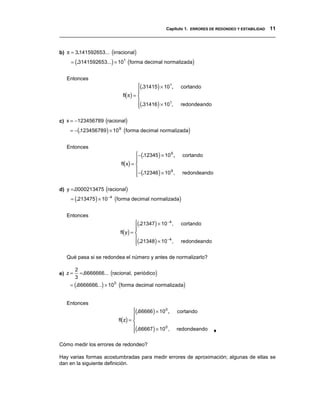 Capítulo 1. ERRORES DE REDONDEO Y ESTABILIDAD 11
__________________________________________________________________________________


b) π = 3.141592653... (irracional)
     = (.3141592653...) × 101 (forma decimal normalizada)


   Entonces
                                      (.31415) × 101,       cortando
                                      
                                      
                              fl(π) = 
                                      
                                      (.31416) × 10 ,
                                                    1
                                                            redondeando


c) x = −123456789 (racional)
    = −(.123456789) × 10 9 (forma decimal normalizada)


   Entonces
                                     −(.12345 ) × 10 9 ,     cortando
                                     
                                     
                             fl(x) = 
                                     
                                     −(.12346 ) × 10 ,
                                                      9
                                                             redondeando


d) y =.0000213475 (racional)
     = (.213475 ) × 10 −4 (forma decimal normalizada)


   Entonces
                                    (.21347) × 10 −4 ,      cortando
                                    
                                    
                            fl(y) = 
                                    
                                    (.21348) × 10 ,
                                                   −4
                                                            redondeando


   Qué pasa si se redondea el número y antes de normalizarlo?


           =.6666666... (racional, periódico)
         2
e) z =
         3
    = (.6666666...) × 10 0 (forma decimal normalizada)


   Entonces
                                    (.66666 ) × 10 0 ,     cortando
                                    
                                    
                            fl(z) = 
                                    
                                    (.66667 ) × 10 ,
                                                    0
                                                           redondeando    ♦

Cómo medir los errores de redondeo?

Hay varias formas acostumbradas para medir errores de aproximación; algunas de ellas se
dan en la siguiente definición.
 