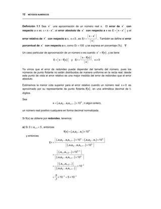 12 MÉTODOS NUMÉRICOS
__________________________________________________________________________________


Definición 1.1 Sea x∗ una aproximación de un número real x.                                       El error de x∗ con
respecto a x es ∈= x − x∗ ; el error absoluto de x∗ con respecto a x es E = x − x∗                               y el

                      ∗
                                                                               x − x∗
error relativo de x       con respecto a x, x ≠ 0 , es Er =                             . También se define el error
                                                                                    x
porcentual de x∗ con respecto a x, como Er × 100 y se expresa en porcentaje (%). ∇

Un caso particular de aproximación de un número x es cuando x∗ = fl(x) , y se tiene
                                                                        x − fl(x)
                              E = x − fl(x)              y Er =                     , x≠0
                                                                           x

Ya vimos que el error de redondeo puede depender del tamaño del número, pues los
números de punto flotante no están distribuidos de manera uniforme en la recta real; desde
este punto de vista el error relativo es una mejor medida del error de redondeo que el error
absoluto.

Estimemos la menor cota superior para el error relativo cuando un número real x ≠ 0 es
aproximado por su representante de punto flotante, fl(x) , en una aritmética decimal de t-
dígitos.

Sea
                              x = (. a1a 2 ... a t a t +1...) × 10 n , n algún entero,

un número real positivo cualquiera en forma decimal normalizada.

Si fl(x) se obtiene por redondeo, tenemos:


a) Si 0 ≤ a t +1 < 5 , entonces
                                             fl(x) = (. a1a 2 ... a t ) × 10 n
   y entonces
                                   (. a1a2 ... a t a t +1...) × 10 n − (. a1a2 ... a t ) × 10 n
                           Er =
                                                 (. a1a2 ... a t a t +1...) × 10n
                                      (. a t +1a t + 2 ...) × 10 n− t
                              =
                                   (. a1a2 ... a t a t +1...) × 10 n
                                      (. a t +1a t + 2 ...)
                              =                                 × 10 − t
                                   (. a1a2 ... a t a t +1...)
                                  .5
                              <      × 10 − t = 5 × 10 − t
                                  .1
 