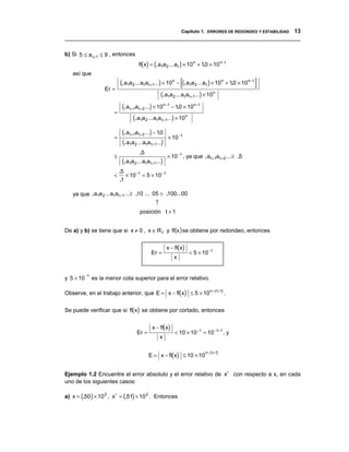 Capítulo 1. ERRORES DE REDONDEO Y ESTABILIDAD 13
__________________________________________________________________________________

b) Si 5 ≤ a t +1 ≤ 9 , entonces
                                        fl(x) = (. a1a 2 ... a t ) × 10 n + 10 × 10 n − t
                                                                             .
   así que
                             (. a1a2 ... a t a t +1...) × 10 n − [(. a1a2 ... a t ) × 10 n + 10 × 10 n− t ]
                                                                                              .
                     Er =
                                                       (. a1a 2 ... a t a t +1...) × 10n
                              (. a t +1a t + 2 ...) × 10n− t − 10 × 10n− t
                                                                  .
                         =
                                      (. a1a2 ... a t a t +1...) × 10n
                              (. a t +1a t + 2 ...) − 10
                                                       .
                         =                                 × 10 − t
                              (. a1a2 ... a t a t +1...)
                                         .5
                         ≤                                 × 10 − t , ya que . a t +1a t + 2 ... ≥ .5
                              (. a1a2 ... a t a t +1...)
                             .5
                         <      × 10 − t = 5 × 10 − t
                             .1

   ya que . a1a 2 ... a t a t +1... ≥ .10 ... 05 > .100...00
                                                   ↑
                                         posición t + 1


De a) y b) se tiene que si x ≠ 0 , x ∈ R F y fl(x ) se obtiene por redondeo, entonces


                                                           x − fl(x)
                                                Er =                   < 5 × 10 − t
                                                              x


           −t
y 5 × 10        es la menor cota superior para el error relativo.

Observe, en el trabajo anterior, que E = x − fl(x) ≤ 5 × 10 n −( t +1) .


Se puede verificar que si fl(x) se obtiene por cortado, entonces


                                                 x − fl(x)
                                       Er =                    < 10 × 10 − t = 10 − t +1 , y
                                                       x


                                               E = x − fl(x) ≤ 10 × 10 ( )
                                                                      n − t +1




Ejemplo 1.2 Encuentre el error absoluto y el error relativo de x∗ con respecto a x, en cada
uno de los siguientes casos:

a) x = (.50) × 10 2 , x∗ = (.51) × 10 2 . Entonces
 