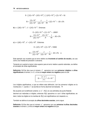14 MÉTODOS NUMÉRICOS
__________________________________________________________________________________


                   E=    (.5) × 10 2 − (.51) × 10 2       = −(.01) × 10 2 = (.1) × 101 = 10
                                                                                          .


                             (.1) × 101 = .1 = 1 = .2 × 10 −1 =
                     Er =                             ( )                        .02 ≡ 2%
                            (.5) × 10 2 (.5) × 101 50

b) x = (.50) × 10 −3 , x∗ = (.51) × 10 −3 . Entonces


                                   E = (.01) × 10 −3 = (.1) × 10 −4 = .00001

                             Er =
                                    (.1) × 10 −4 = (.1) × 10 −1 = 1 =        .02 ≡ 2%
                                    (.5) × 10 −3        .5        50


c) x = (.50) × 10 6 , x∗ = (.51) × 10 6 . Entonces


                                    E = (.01) × 10 6 = (.1) × 10 5 = 10000


                            Er =
                                   (.1) × 10 5 = .1 = 1 =                .02 ≡ 2%   ♦
                                   (.5) × 10 6 (.5) × 101 50
Este ejemplo nos muestra que el error relativo es invariante al cambio de escala y se usa
como una medida de precisión o cercanía.

Teniendo en cuenta la menor cota superior para el error relativo usando redondeo, se define
el concepto de cifras significativas.

                                            ∗
Definición 1.2 Se dice que el número x aproxima con sus primeros t-dígitos o cifras
significativas al número x ≠ 0 , si t es el mayor entero no negativo para el cual

                                                  x − x∗
                                           Er =               < 5 × 10 − t
                                                      x


Los t-dígitos significativos, a que se refiere esta definición, son los primeros t-dígitos en la
mantisa de x∗ cuando x∗ se escribe en forma decimal normalizada. ∇

De acuerdo con la definición anterior, si x∗ = fl(x) en una aritmética de punto flotante
decimal con redondeo a t-dígitos, entonces fl(x) aproxima a x con t cifras significativas, es
decir, todos los dígitos en la mantisa de fl(x) son significativos con respecto a x.

También se define el concepto de cifras decimales exactas, como sigue:

Definición 1.3 Se dice que el número x∗ aproxima con sus primeras k-cifras decimales
exactas al número x, si k es el mayor entero no negativo tal que
 