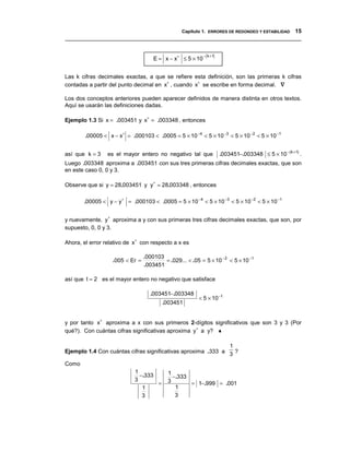 Capítulo 1. ERRORES DE REDONDEO Y ESTABILIDAD 15
__________________________________________________________________________________


                                     E = x − x∗ ≤ 5 × 10 ( )
                                                        − k +1




Las k cifras decimales exactas, a que se refiere esta definición, son las primeras k cifras
contadas a partir del punto decimal en x∗ , cuando x∗ se escribe en forma decimal. ∇

Los dos conceptos anteriores pueden aparecer definidos de manera distinta en otros textos.
Aquí se usarán las definiciones dadas.

Ejemplo 1.3 Si x = .003451 y x∗ = .003348 , entonces

        .00005 < x − x∗ = .000103 < .0005 = 5 × 10 −4 < 5 × 10 −3 < 5 × 10 −2 < 5 × 10 −1


así que k = 3    es el mayor entero no negativo tal que            .003451−.003348 ≤ 5 × 10 −(k +1) .
Luego .003348 aproxima a .003451 con sus tres primeras cifras decimales exactas, que son
en este caso 0, 0 y 3.

Observe que si y = 28.003451 y y ∗ = 28.003348 , entonces

       .00005 < y − y ∗ = .000103 < .0005 = 5 × 10 −4 < 5 × 10 −3 < 5 × 10 −2 < 5 × 10 −1


y nuevamente, y ∗ aproxima a y con sus primeras tres cifras decimales exactas, que son, por
supuesto, 0, 0 y 3.

Ahora, el error relativo de x∗ con respecto a x es

                                 .000103
                   .005 < Er =           = .029... < .05 = 5 × 10 − 2 < 5 × 10 −1
                                 .003451

así que t = 2 es el mayor entero no negativo que satisface

                                   .003451−.003348
                                                         < 5 × 10 − t
                                         .003451


y por tanto x∗ aproxima a x con sus primeros 2-dígitos significativos que son 3 y 3 (Por
qué?). Con cuántas cifras significativas aproxima y∗ a y? ♦

                                                              1
Ejemplo 1.4 Con cuántas cifras significativas aproxima .333 a 3 ?

Como
                            1              1
                              −.333          −.333
                            3              3
                                    =              = 1−.999 = .001
                               1              1
                               3              3
 
