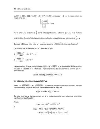 16 MÉTODOS NUMÉRICOS
__________________________________________________________________________________


y .0005 < .001 < .005 = 5 × 10 −3 < 5 × 10 −2 < 5 × 10 −1 , entonces t = 3 es el mayor entero no
negativo tal que
                                        1
                                          −.333
                                        3
                                                  < 5 × 10 − t
                                           1
                                           3

                                    1
Por lo tanto .333 aproxima a          con 3 cifras significativas. Observe que .333 es el número
                                    3
                                                                                         1
en aritmética de punto flotante decimal con redondeo a tres dígitos que representa a       . ♦
                                                                                         3


Ejemplo 1.5 Dónde debe estar x∗ para que aproxime a 1000 con 4 cifras significativas?

                                   ∗
De acuerdo con la definición 1.2, x debe ser tal que

      1000 − x∗
i)                < 5 × 10 −4 , y
        1000

      1000 − x∗
ii)               ≥ 5 × 10 −5
        1000


La desigualdad i) tiene como solución 999.5 < x∗ < 1000.5 y la desigualdad ii) tiene como
                                                                                        ∗
solución x∗ ≤ 999.95 o x∗ ≥ 1000.05 . Interceptando las dos soluciones se obtiene que x
debe estar en

                                (999.5, 999.95] ∪ [1000.05, 1000.5)        ♦


1.3 PÉRDIDA DE CIFRAS SIGNIFICATIVAS

Sean x = .43574628 y y = .43574781 . Si usamos aritmética (de punto flotante) decimal
con redondeo a 6 dígitos, entonces los representantes de x y y son

                                    fl(x) = .435746 , fl(y) = .435748

Se sabe que fl(x) y fl(y) aproximan a x e y, respectivamente, con todas sus seis cifras
significativas (Verifíquelo).

Ahora,
                                    x − y = −153 × 10 −6 = −.153 × 10 −5
                                              .
y
                                x         (          )
                                     y = fl fl(x) − fl(y) = fl(.435746 −.435748)

                                          (              ) (           )
                                      = fl −2.0 × 10 −6 = fl −.2 × 10 −5 = −.2 × 10 −5
 