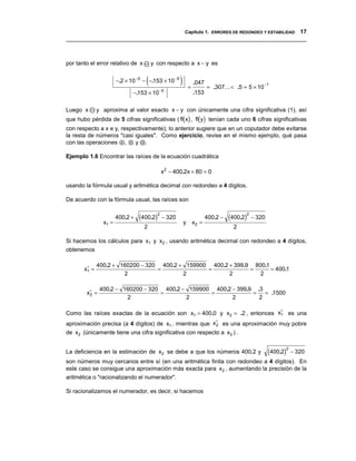 Capítulo 1. ERRORES DE REDONDEO Y ESTABILIDAD 17
__________________________________________________________________________________



por tanto el error relativo de x        y con respecto a x − y es


                                    (
                       −.2 × 10 −5 − −.153 × 10 −5   )       =
                                                                 .047
                                                                        = .307... < .5 = 5 × 10
                                                                                                  −1
                                           −5
                              −.153 × 10                         .153


Luego x       y aproxima al valor exacto x − y con únicamente una cifra significativa (1), así
que hubo pérdida de 5 cifras significativas ( fl(x) , fl(y) tenían cada uno 6 cifras significativas
con respecto a x e y, respectivamente); lo anterior sugiere que en un coputador debe evitarse
la resta de números "casi iguales". Como ejercicio, revise en el mismo ejemplo, qué pasa
con las operaciones ⊕ , ⊗ y .

Ejemplo 1.6 Encontrar las raíces de la ecuación cuadrática

                                           x2 − 400.2x + 80 = 0

usando la fórmula usual y aritmética decimal con redondeo a 4 dígitos.

De acuerdo con la fórmula usual, las raíces son


                       400.2 +   (400.2)2 − 320                         400.2 −   (400.2)2 − 320
                x1 =                                     y       x2 =
                                   2                                               2

Si hacemos los cálculos para x1 y x2 , usando aritmética decimal con redondeo a 4 dígitos,
obtenemos

        ∗     400.2 + 160200 − 320 400.2 + 159900 400.2 + 399.9 800.1
       x1 =                       =              =             =      = 400.1
                       2                  2             2         2

               400.2 − 160200 − 320 400.2 − 159900 400.2 − 399.9 .3
        x∗ =
         2                         =              =             = = .1500
                        2                  2             2        2

                                                                            ∗
Como las raíces exactas de la ecuación son x1 = 400.0 y x2 = .2 , entonces x1 es una
                                                         ∗
aproximación precisa (a 4 dígitos) de x1 , mientras que x 2 es una aproximación muy pobre
de x2 (únicamente tiene una cifra significativa con respecto a x2 ) .


La deficiencia en la estimación de x2 se debe a que los números 400.2 y                            (400.2)2 − 320
son números muy cercanos entre sí (en una aritmética finita con redondeo a 4 dígitos). En
este caso se consigue una aproximación más exacta para x2 , aumentando la precisión de la
aritmética o "racionalizando el numerador".

Si racionalizamos el numerador, es decir, si hacemos
 