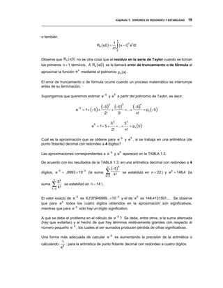 Capítulo 1. ERRORES DE REDONDEO Y ESTABILIDAD 19
__________________________________________________________________________________


o también
                                                                     x
                                               Rn (x;0 ) =          ∫ (x − t) e dt
                                                             1                        n       t
                                                             n!
                                                                    0


Observe que Rn ( x;0) no es otra cosa que el residuo en la serie de Taylor cuando se toman
los primeros n + 1 términos. A Rn (x;0) se le llamará error de truncamiento o de fórmula al
                      x
aproximar la función e mediante el polinomio pn ( x) .

El error de truncamiento o de fórmula ocurre cuando un proceso matemático se interrumpe
antes de su terminación.

Supongamos que queremos estimar e −5 y e a partir del polinomio de Taylor, es decir,
                                                                5




                          e
                              −5
                                   ≈ 1 + (−5 )   +
                                                   (−5)2 + (−5)3 +...+ (−5)n                           = pn (−5 )
                                                    2!               3!                           n!

                                                                2                 n
                                                                                          = pn (5 )
                                           5                5                 5
                                         e = 1+ 5 +                 +...+
                                                             2!               n!

Cuál es la aproximación que se obtiene para e −5 y e , si se trabaja en una aritmética (de
                                                                                          5

punto flotante) decimal con redondeo a 4 dígitos?

Las aproximaciones correspondientes a e −5 y e aparecen en la TABLA 1.3.
                                                                         5



De acuerdo con los resultados de la TABLA 1.3, en una aritmética decimal con redondeo a 4
                                                      n
                                                            (−5)k
dígitos, e
             −5
                  ≈ .9993 × 10
                                   −2
                                        (la suma     ∑
                                                     k =0
                                                                k!           se estabilizó en n = 22 ) y e5 ≈ 148.4 (la
        n
            5k
suma   ∑
       k =0
            k!
               se estabilizó en n = 14 ) .


El valor exacto de e −5 es 6.737946999...×10 −3 y el de e5 es 148.4131591.... Se observa
que para e5 todos los cuatro dígitos obtenidos en la aproximación son significativos,
mientras que para e −5 sólo hay un dígito significativo.

A qué se debe el problema en el cálculo de e −5 ? Se debe, entre otros, a la suma alternada
(hay que evitarlas) y al hecho de que hay términos relativamente grandes con respecto al
número pequeño e −5 , los cuales al ser sumados producen pérdida de cifras significativas.

Una forma más adecuada de calcular e −5 es aumentando la precisión de la aritmética o
           1
calculando 5 : para la aritmética de punto flotante decimal con redondeo a cuatro dígitos
          e
 