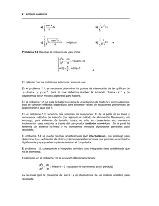 2 MÉTODOS NUMÉRICOS
__________________________________________________________________________________

                        1                                                  1
                            sen x
                        ∫                                                  ∫e
                                                                                x2
                a)                dx                                  b)             dx
                              x
                        0                                                  0


                        π
                        2                                                  3
                                sen 2 x                                        1
                c)      ∫    1−
                                  4
                                        dx    (elíptica)              d)   ∫ ln xdx
                                                                           2
                                                                                          ♦
                        0


Problema 1.6 Resolver el problema de valor inicial

                                        d2 θ dθ
                                        2 +
                                        dt
                                                 + 16 sen θ = 0
                                              dt
                                       
                                       θ 0 = π , θ ′ 0 = 0
                                        ( ) 4
                                       
                                                     ()           ♦



En relación con los problemas anteriores, tenemos que:

En el problema 1.1, es necesario determinar los puntos de intersección de las gráficas de
y = 2sen x y y = e − x , para lo cual debemos resolver la ecuación 2sen x = e − x y no
disponemos de un método algebraico para hacerlo.

En el problema 1.2, se trata de hallar los ceros de un polinomio de grado 5 y, como sabemos,
sólo se conocen métodos algebraicos para encontrar raíces de ecuaciones polinómicas de
grado menor o igual que 4.

En el problema 1.3, tenemos dos sistemas de ecuaciones: El de la parte a) es lineal y
conocemos métodos de solución (por ejemplo, el método de eliminación Gaussiana), sin
embargo, para sistemas de tamaño mayor, no sólo es conveniente sino necesario
implementar tales métodos a través del computador (método numérico). En la parte b)
tenemos un sistema no-lineal y no conocemos métodos algebraicos generales para
resolverlo.

El problema 1.4 se puede resolver analíticamente (por interpolación), sin embargo para
determinar los coeficientes de dichos polinomios existen técnicas que permiten encontrarlos
rápidamente y que pueden implementarse en el computador.

El problema 1.5, corresponde a integrales definidas cuyo integrando tiene antiderivada que
no es elemental.

Finalmente, en el problema 1.6, la ecuación diferencial ordinaria

               d2 θ         dθ
                    2
                        +      + 16 sen θ = 0 (ecuación de movimiento de un péndulo)
               dt           dt

es no-lineal (por la presencia de senθ ) y no disponemos de un método analítico para
resolverla.
 