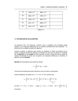 Capítulo 1. ERRORES DE REDONDEO Y ESTABILIDAD 21
__________________________________________________________________________________

                19            −.1568 × 10 −3                 .9963 × 10 −2

                20            .3920 × 10 −4                  .1000 × 10 −1

                21            −.9333 × 10 −5                 .9991 × 10 −2

                22            .2121 × 10 −5                  .9993 × 10 −2

                23            −.4611 × 10 −6                 .9993 × 10 −2

                                                       TABLA 1.3




1.4 ESTABILIDAD DE UN ALGORITMO



Los ejemplos 1.6 y 1.7 anteriores, muestran como un algoritmo mal concebido puede
conducir a una respuesta defectuosa de un problema perfectamente bien planteado. La
deficiencia fue corregida cambiando el algoritmo.

Cuando al aplicar un algoritmo para resolver un problema, el efecto acumulativo de los
errores, incluyendo errores de redondeo, es limitado de modo que se genera un resultado
útil, el algoritmo se dice estable; en caso contrario, es decir, cuando los errores crecen de
manera incontrolada de modo que se genera una respuesta defectuosa al problema, el
algoritmo se dice inestable.


Ejemplo 1.8 Supongamos que queremos calcular

                                               1

                                               ∫
                                         In = xn e x−1dx, n = 12,3,...
                                               0
                                                               ,


Una forma de proceder para estos cálculos es como se indica a continuación:

Usando integración por partes con u = xn y dv = e x−1dx , tenemos que

                          1                              1                    1

                         ∫                         ] ∫                        ∫
                                                   1
                     In = xn e x−1dx = xn e x −1       − nxn −1e x−1dx = 1 − n xn −1e x−1dx
                                                   0
                          0                              0                    0 $
                                                                              !$ "$ #  $
                                                                                 In −1
                                                                                              1
                                                                                                      1
                                                                                              ∫
es decir, In = 1 − nIn −1, n = 2,3,4,... . Luego In = 1 − nIn −1, n = 2,3,4,... con I1 = xe x−1dx =
                                                                                              0
                                                                                                      e
(irracional).
 