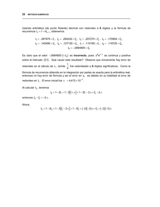 22 MÉTODOS NUMÉRICOS
__________________________________________________________________________________



Usando aritmética (de punto flotante) decimal con redondeo a 6 dígitos y la fórmula de
recurrencia In = 1 − nIn −1 , obtenemos

            I1 ≈ .367879 = I1 , I2 ≈ .264242 = I∗ , I3 ≈ .207274 = I∗ , I4 ≈ .170904 = I∗ ,
                            ∗
                                                2                   3                   4

           I5 ≈ .145480 = I∗ , I6 ≈ .127120 = I∗ , I7 ≈ .110160 = I7 , I8 ≈ .118720 = I∗ ,
                           5                   6
                                                                   ∗
                                                                                       8

                                            I9 ≈ −.0684800 = I∗
                                                              9


Es claro que el valor −.0684800 (≈ I9 ) es incorrecto, pues x9 e x−1 es continua y positiva
sobre el intervalo (0,1) . Qué causó este resultado? Observe que únicamente hay error de
                                           1
redondeo en el cálculo de I1 , donde         fue redondeado a 6 dígitos significativos. Como la
                                           e
fórmula de recurrencia obtenida en la integración por partes es exacta para la aritmética real,
entonces no hay error de fórmula y así el error en I9 es debido en su totalidad al error de
redondeo en I1 . El error inicial fue ∈ ≈ 4.412 × 10 −7 .

Al calcular I2 , tenemos

                                              (  ∗
                                                    )
                           I2 = 1 − 2I1 = 1 − 2 I1 + ∈ = 1 − 2I1 − 2 ∈= I∗ − 2 ∈
                                                               ∗
                                                                         2

entonces I2 − I∗ = −2 ∈.
               2


Ahora,
                                    (  2     )
                 I3 = 1 − 3I2 = 1 − 3 I∗ − 2 ∈ = 1 − 3I∗ + (−2)(−3) ∈= I∗ + (−2)(−3 ) ∈
                                                       2                3
 