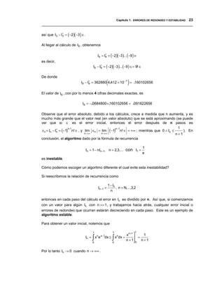 Capítulo 1. ERRORES DE REDONDEO Y ESTABILIDAD 23
__________________________________________________________________________________

así que I3 − I∗ = (−2)(−3) ∈ .
              3


Al llegar al cálculo de I9 , obtenemos

                                          I9 = I∗ + (−2)(−3)... (−9 ) ∈
                                                9
es decir,
                                      I9 − I∗ = (−2)(−3)... (−9) ∈= 9! ∈
                                            9


De donde
                                                (                  )
                           I9 − I∗ ≈ 362880 4.412 × 10 −7 ≈ .160102656
                                 9


El valor de I9 , con por lo menos 4 cifras decimales exactas, es

                           I9 = −.0684800 +.160102656 = .091622656

Observe que el error absoluto, debido a los cálculos, crece a medida que n aumenta, y es
mucho más grande que el valor real (en valor absoluto) que se está aproximando (se puede
ver que si ∈ es el error inicial, entonces el error después de n pasos es
                                                                                  1
∈n = In − In = (−1) n! ∈ , y lim ∈n = lim (−1) n! ∈ = +∞ ; mientras que 0 < In ≤
           ∗       n-1                        n −1
                                                                                     ). En
                             n→∞      n→∞                                        n+1
conclusión, el algoritmo dado por la fórmula de recurrencia

                                                                             1
                                 In = 1 − nIn −1, n = 2,3,...     con I1 =
                                                                             e
es inestable.

Cómo podemos escoger un algoritmo diferente el cual evite esta inestabilidad?

Si reescribimos la relación de recurrencia como

                                                    1 − In
                                          In −1 =          , n = N,...,3,2
                                                      n

entonces en cada paso del cálculo el error en In es dividido por n. Así que, si comenzamos
con un valor para algún In con n >> 1, y trabajamos hacia atrás, cualquier error inicial o
errores de redondeo que ocurran estarán decreciendo en cada paso. Este es un ejemplo de
algoritmo estable.

Para obtener un valor inicial, notemos que

                                      1                1                 1
                                                                  x n +1     1
                                     ∫0
                                                       ∫
                                 In = xn e x −1dx ≤ xn dx =
                                                       0
                                                                  n + 1
                                                                          =
                                                                         
                                                                         0
                                                                             n+1


Por lo tanto In → 0 cuando n → +∞ .
 