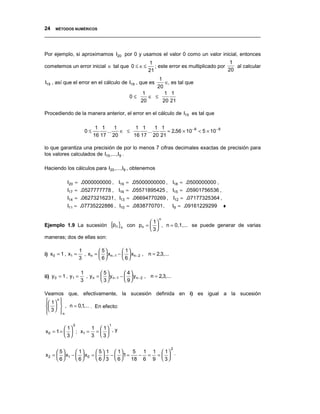 24 MÉTODOS NUMÉRICOS
__________________________________________________________________________________


Por ejemplo, si aproximamos I20 por 0 y usamos el valor 0 como un valor inicial, entonces
                                                        1                                    1
cometemos un error inicial ∈ tal que 0 ≤ ∈≤                ; este error es multiplicado por    al calcular
                                                        21                                  20
                                                        1
I19 , así que el error en el cálculo de I19 , que es       ∈, es tal que
                                                       20
                                                  1        1 1
                                              0≤    ∈ ≤
                                                 20       20 21

Procediendo de la manera anterior, el error en el cálculo de I15 es tal que

                             1 1     1      1 1     1 1
                       0≤        ...   ∈ ≤      ...     ≈ 2.56 × 10 −8 < 5 × 10 −8
                            16 17 20       16 17 20 21

lo que garantiza una precisión de por lo menos 7 cifras decimales exactas de precisión para
los valores calculados de I15 ,...,I9 .

Haciendo los cálculos para I20 ,...,I9 , obtenemos

            I20 ≈ .0000000000 , I19 ≈ .05000000000 , I18 ≈ .0500000000 ,
            I17 ≈ .0527777778 , I16 ≈ .05571895425 , I15 ≈ .05901756536 ,
            I14 ≈ .06273216231 , I13 ≈ .06694770269 , I12 ≈ .07177325364 ,
            I11 ≈ .07735222886 , I10 ≈ .0838770701 ,                    I9 ≈ .09161229299   ♦

                                                              n
                                                       1
Ejemplo 1.9 La sucesión             {pn }n   con pn =   , n = 0,1,... se puede generar de varias
                                                       3
maneras; dos de ellas son:

                     1         5         1
i) x 0 = 1 , x1 =      , xn =   xn −1 −   xn − 2 , n = 2,3,...
                     3         6         6

                     1          5          4
ii) y 0 = 1 , y1 =     , y n =   y n −1 −   y n − 2 , n = 2,3,...
                     3          3          9

Veamos que, efectivamente, la sucesión definida en i) es igual a la sucesión
 1  n 
        
   , n = 0,1,... . En efecto:
 3 
        n

               0                    1
           1      1  1
x 0 = 1 =   ; x1 = =   , y
           3      3  3

                                                                     2
       5      1      5  1  1   5  1 1  1
x 2 =   x1 −   x0 =   −   1 =    − = =  .
       6      6      6 3  6   18 6 9  3 
 