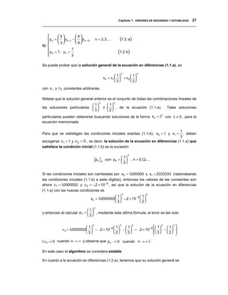 Capítulo 1. ERRORES DE REDONDEO Y ESTABILIDAD 27
__________________________________________________________________________________


            5           4
    y n   =   y n −1 −   y n − 2 ,
             3           9
                                            n = 2,3,...        (1.2. a)
    
ii) 
    y     = 1, y1 =
                       1
                                                              (1.2.b)
     0
                      3

Se puede probar que la solución general de la ecuación en diferencias (1.1.a), es

                                                               n            n
                                                            1       1
                                                   xn = c1   + c 2  
                                                            3       2

con c1 y c 2 constantes arbitrarias.

Nótese que la solución general anterior es el conjunto de todas las combinaciones lineales de
                                               n          n
                             1                      1
las soluciones particulares                      y   , de la ecuación (1.1.a).   Tales soluciones
                             3                      2
particulares pueden obtenerse buscando soluciones de la forma xn = λ con λ ≠ 0 , para la
                                                                    n

ecuación mencionada.

                                                                                   1
Para que se satisfagan las condiciones iniciales exactas (1.1.b), x 0 = 1 y x1 =     , deben
                                                                                  3
escogerse c1 = 1 y c 2 = 0 , es decir, la solución de la ecuación en diferencias (1.1.a) que
satisface la condición inicial (1.1.b) es la sucesión

                                                                    n
                                           {pn }n con pn =  3  , n = 0,12,...
                                                             1
                                                                        ,
                                                            


Si las condiciones iniciales son cambiadas por x 0 = 1000000 y x1 =.3333333 (redondeando
                                                        .
las condiciones iniciales (1.1.b) a siete dígitos), entonces los valores de las constantes son
ahora c1 = 10000002 y c 2 = −.2 × 10 −6 , así que la solución de la ecuación en diferencias
             .
(1.1.a) con las nuevas condiciones es
                                                                n               n
                                                        1             1
                                          xn = 10000002  −.2 × 10 −6  
                                                .
                                                        3             2
                                           n
                             1
y entonces al calcular pn =   , mediante esta última fórmula, el error es tan solo
                             3


                              1
                                  n
                                               1
                                                   n
                                                      1
                                                          n            1  n  1 n 
                ∈n = 10000002  − .2 × 10 −6   −   = .2 × 10 −6    −   
                      .
                              3              2    3             3      2 
                                                                                     

( ∈n → 0 cuando n → ∞ y observe que pn → 0 cuando n → ∞ )

En este caso el algoritmo se considera estable.

En cuanto a la ecuación en diferencias (1.2.a), tenemos que su solución general es
 