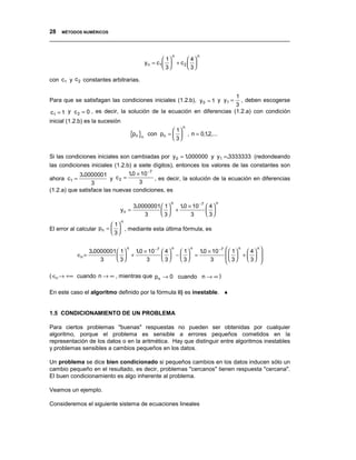 28 MÉTODOS NUMÉRICOS
__________________________________________________________________________________

                                                         n             n
                                                       1       4
                                              y n = c1  + c 2  
                                                       3       3

con c1 y c 2 constantes arbitrarias.

                                                                         1
Para que se satisfagan las condiciones iniciales (1.2.b), y 0 = 1 y y1 =   , deben escogerse
                                                                         3
 c1 = 1 y c 2 = 0 , es decir, la solución de la ecuación en diferencias (1.2.a) con condición
inicial (1.2.b) es la sucesión
                                                              n
                                                         1
                                     {pn }n    con pn =   , n = 0,12,...
                                                         3
                                                                     ,


Si las condiciones iniciales son cambiadas por y 0 = 1000000 y y1 =.3333333 (redondeando
                                                         .
las condiciones iniciales (1.2.b) a siete dígitos), entonces los valores de las constantes son
            3.0000001           10 × 10 −7
                                 .
ahora c1 =               y c2 =            , es decir, la solución de la ecuación en diferencias
                 3                  3
(1.2.a) que satisface las nuevas condiciones, es

                                                  10 × 10 −7
                                                         n                        n
                                  3.0000001  1   .                        4
                             yn =             +                           
                                      3      3      3                     3
                             n
                           1
El error al calcular pn =   , mediante esta última fórmula, es
                           3


                  3.0000001  1 
                                 n
                                  10 × 10 −7
                                   .                  4
                                                         n
                                                           1  10 × 10 −
                                                                 .
                                                                  n                   7     1 n  4  n 
           ∈n =               +                      −  =                             +   
                      3      3      3               3  3      3                      3     3 
                                                                                                          

( ∈n → +∞ cuando n → ∞ , mientras que pn → 0 cuando n → ∞ )

En este caso el algoritmo definido por la fórmula ii) es inestable. ♦


1.5 CONDICIONAMIENTO DE UN PROBLEMA

Para ciertos problemas "buenas" respuestas no pueden ser obtenidas por cualquier
algoritmo, porque el problema es sensible a errores pequeños cometidos en la
representación de los datos o en la aritmética. Hay que distinguir entre algoritmos inestables
y problemas sensibles a cambios pequeños en los datos.

Un problema se dice bien condicionado si pequeños cambios en los datos inducen sólo un
cambio pequeño en el resultado, es decir, problemas "cercanos" tienen respuesta "cercana".
El buen condicionamiento es algo inherente al problema.

Veamos un ejemplo.

Consideremos el siguiente sistema de ecuaciones lineales
 
