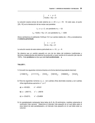 Capítulo 1. ERRORES DE REDONDEO Y ESTABILIDAD 29
__________________________________________________________________________________


                                               x + y=2
                                         
                                          10.05 x + 10 y = 21

La solución exacta (única) de este sistema es x = 20 e y = −18 . En este caso, el punto
(20,−18) es la intersección de las rectas casi paralelas:
                             L1: x + y = 2 , con pendiente m1 = −10
                                                                  .

                       L 2 : 10.05 x + 10 y = 21 , con pendiente m 2 = −1005
                                                                         .

Ahora cambiamos el coeficiente 10.05 por 10.1 (un cambio relativo de ≈ .5%) y consideramos
el sistema perturbado

                                             x + y=2
                                         
                                         10.1x + 10 y = 21

La solución exacta de este sistema perturbado es x = 10 , y = −8 .

Se observa que un cambio pequeño en uno de los datos del problema (coeficientes y
términos independientes del sistema) ha producido un gran cambio en la solución (de más de
100%). Este problema se dice que está mal condicionado. ♦



TALLER 1.


1. Convertir los siguientes números binarios a la forma decimal (equivalente decimal):

   (.1100011)2 ;      (.1111111)2 ;   (1010)2 ;      (100101)2 ;   (1000001)2 ;   (10101)2
                                                                                      .



2. Para los siguientes números x y x∗ , con cuántas cifras decimales exactas y con cuántas
   cifras significativas aproxima x∗ a x ?

   a) x = 451023 ,
             .           x∗ = 45101
                                 .

   b) x = −.045113 ,      x∗ = −.04518

   c) x = 23.4213 ,       x∗ = 23.4604


3. Un paralelipípedo rectangular tiene lados de 3, 4 y 5 centímetros, medidos solamente al
   centímetro más cercano. Determine el intervalo más pequeño en el cual debe estar el
   área lateral de este paralelipípedo y el intervalo más pequeño en el cual debe estar su
   volumen.
 