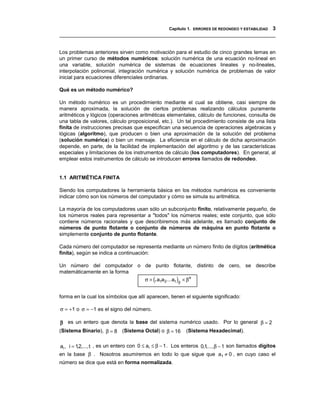 Capítulo 1. ERRORES DE REDONDEO Y ESTABILIDAD 3
__________________________________________________________________________________


Los problemas anteriores sirven como motivación para el estudio de cinco grandes temas en
un primer curso de métodos numéricos: solución numérica de una ecuación no-lineal en
una variable, solución numérica de sistemas de ecuaciones lineales y no-lineales,
interpolación polinomial, integración numérica y solución numérica de problemas de valor
inicial para ecuaciones diferenciales ordinarias.

Qué es un método numérico?

Un método numérico es un procedimiento mediante el cual se obtiene, casi siempre de
manera aproximada, la solución de ciertos problemas realizando cálculos puramente
aritméticos y lógicos (operaciones aritméticas elementales, cálculo de funciones, consulta de
una tabla de valores, cálculo proposicional, etc.). Un tal procedimiento consiste de una lista
finita de instrucciones precisas que especifican una secuencia de operaciones algebraicas y
lógicas (algoritmo), que producen o bien una aproximación de la solución del problema
(solución numérica) o bien un mensaje. La eficiencia en el cálculo de dicha aproximación
depende, en parte, de la facilidad de implementación del algoritmo y de las características
especiales y limitaciones de los instrumentos de cálculo (los computadores). En general, al
emplear estos instrumentos de cálculo se introducen errores llamados de redondeo.


1.1 ARITMÉTICA FINITA

Siendo los computadores la herramienta básica en los métodos numéricos es conveniente
indicar cómo son los números del computador y cómo se simula su aritmética.

La mayoría de los computadores usan sólo un subconjunto finito, relativamente pequeño, de
los números reales para representar a "todos" los números reales; este conjunto, que sólo
contiene números racionales y que describiremos más adelante, es llamado conjunto de
números de punto flotante o conjunto de números de máquina en punto flotante o
simplemente conjunto de punto flotante.

Cada número del computador se representa mediante un número finito de dígitos (aritmética
finita), según se indica a continuación:

Un número del computador o de punto flotante, distinto de cero, se describe
matemáticamente en la forma
                            σ × (.a1a 2 ... a t )β × β e


forma en la cual los símbolos que allí aparecen, tienen el siguiente significado:

σ = +1 o σ = −1 es el signo del número.

β es un entero que denota la base del sistema numérico usado. Por lo general β = 2
(Sistema Binario), β = 8 (Sistema Octal) o β = 16          (Sistema Hexadecimal).

ai , i = 12,..., t , es un entero con 0 ≤ ai ≤ β − 1 . Los enteros 0,1,..., β − 1 son llamados dígitos
          ,
en la base β . Nosotros asumiremos en todo lo que sigue que a1 ≠ 0 , en cuyo caso el
número se dice que está en forma normalizada.
 