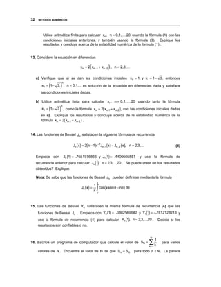 32 MÉTODOS NUMÉRICOS
__________________________________________________________________________________


       Utilice aritmética finita para calcular xn , n = 0,1,...,20 usando la fórmula (1) con las
       condiciones iniciales anteriores, y también usando la fórmula (3). Explique los
       resultados y concluya acerca de la estabilidad numérica de la fórmula (1) .


13. Considere la ecuación en diferencias

                                  xn = 2(xn−1 + xn− 2 ) , n = 2,3,...


   a) Verifique que si se dan las condiciones iniciales x 0 = 1 y x1 = 1 − 3, entonces

           (       )
                    n
      xn = 1 − 3, , n = 0,1,... es solución de la ecuación en diferencias dada y satisface
      las condiciones iniciales dadas.

   b) Utilice aritmética finita para calcular xn , n = 0,1,...,20 usando tanto la fórmula

           (       ) , como la fórmula x
                   n
      xn = 1 − 3                             n    = 2( xn-1 + xn-2 ), con las condiciones iniciales dadas
      en a). Explique los resultados y concluya acerca de la estabilidad numérica de la
      fórmula xn = 2( xn-1 + xn-2 ) .


14. Las funciones de Bessel Jn satisfacen la siguiente fórmula de recurrencia


                             Jn (x) = 2(n − 1)x −1Jn−1(x) − Jn− 2 (x), n = 2,3,...                        (4)


   Empiece con          J0 (1) = .7651976866 y J1(1) = .4400505857             y use la fórmula de
   recurrencia anterior para calcular Jn (1), n = 2,3,...,20 . Se puede creer en los resultados
   obtenidos? Explique.

   Nota: Se sabe que las funciones de Bessel Jn pueden definirse mediante la fórmula
                                              π
                                   Jn (x) =   cos(x sen θ − nθ) dθ
                                            1
                                            π ∫
                                              0




15. Las funciones de Bessel Yn satisfacen la misma fórmula de recurrencia (4) que las
    funciones de Bessel Jn . Empiece con Y0 (1) = .0882569642 y Y1(1) = −.7812128213 y
    use la fórmula de recurrencia (4) para calcular Yn (1), n = 2,3,...,20 .                    Decida si los
    resultados son confiables o no.


                                                                                      N

                                                                                     ∑k
                                                                                            1
16. Escriba un programa de computador que calcule el valor de SN =                                para varios
                                                                                     k =1
    valores de N . Encuentre el valor de N tal que Sn = SN                para todo n ≥ N . Le parece
 