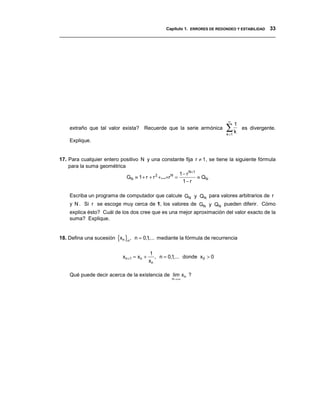 Capítulo 1. ERRORES DE REDONDEO Y ESTABILIDAD 33
__________________________________________________________________________________




                                                                              ∞

                                                                             ∑k
                                                                                    1
    extraño que tal valor exista? Recuerde que la serie armónica                        es divergente.
                                                                             k =1
    Explique.


17. Para cualquier entero positivo N y una constante fija r ≠ 1, se tiene la siguiente fórmula
    para la suma geométrica
                                                        1 − r N+ 1
                            GN ≡ 1 + r + r 2 +...+r N =            ≡ QN
                                                          1− r

    Escriba un programa de computador que calcule GN y QN para valores arbitrarios de r
    y N . Si r se escoge muy cerca de 1, los valores de GN y QN pueden diferir. Cómo
    explica ésto? Cuál de los dos cree que es una mejor aproximación del valor exacto de la
    suma? Explique.


18. Defina una sucesión {xn }n , n = 0,1,... mediante la fórmula de recurrencia

                                              1
                            x n +1 = x n +      , n = 0,1,... donde x0 > 0
                                             xn

    Qué puede decir acerca de la existencia de lim xn ?
                                                       n→∞
 