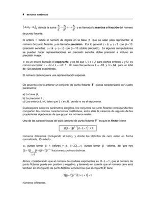 4 MÉTODOS NUMÉRICOS
__________________________________________________________________________________


(.a1a2 ... a t )β   denota la suma
                                       a1
                                               +
                                                   a2
                                                           +...+
                                                                   at
                                                                           y es llamada la mantisa o fracción del número
                                       β   1
                                                   β   2
                                                                   βt
de punto flotante.

El entero t indica el número de dígitos en la base β que se usan para representar el
número de punto flotante, y es llamado precisión. Por lo general t = 6 o t = 7 con β = 10
(precisión sencilla), t = 14 o t = 15 con β = 10 (doble precisión). En algunos computadores
se pueden hacer representaciones en precisión sencilla, doble precisión e incluso en
precisión mayor.

e es un entero llamado el exponente, y es tal que L ≤ e ≤ U para ciertos enteros L y U; es
común encontrar L = −U o L = −U ± 1. Un caso frecuente es L = −63 y U = 64 , para un total
de 128 posibles exponentes.

El número cero requiere una representación especial.


De acuerdo con lo anterior un conjunto de punto flotante                                 F queda caracterizado por cuatro
parámetros:

a) La base β ,
b) La precisión t ,
c) Los enteros L y U tales que L ≤ e ≤ U , donde e es el exponente.

Cualesquiera sean los parámetros elegidos, los conjuntos de punto flotante correspondientes
comparten las mismas características cualitativas, entre ellas la carencia de algunas de las
propiedades algebraicas de que gozan los números reales.

Una de las características de todo conjunto de punto flotante                                F es que es finito y tiene

                                                   2(β − 1)β               (U − L + 1) + 1
                                                                    t −1



números diferentes (incluyendo el cero), y donde los distintos de cero están en forma
normalizada. En efecto:

a1 puede tomar β − 1 valores y ai , i = 2,3,..., t                                puede tomar β       valores, así que hay
(β − 1)β "# = (β − 1)β
       !
         ... β             t −1
                                  fracciones positivas distintas.
          t −1

Ahora, considerando que el número de posibles exponentes es U − L + 1, que el número de
punto flotante puede ser positivo o negativo, y teniendo en cuenta que el número cero está
también en el conjunto de punto flotante, concluímos que el conjunto F tiene

                                                   2(β − 1)β               (U − L + 1) + 1
                                                                    t −1



números diferentes.
 