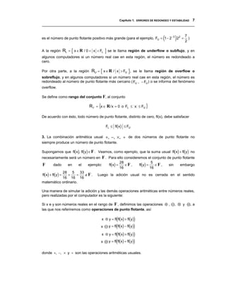 Capítulo 1. ERRORES DE REDONDEO Y ESTABILIDAD 7
__________________________________________________________________________________


es el número de punto flotante positivo más grande (para el ejemplo, FU = 1 − 2 −3 2 2 = (         )       7
                                                                                                           2
                                                                                                             )


A la región       RL = { x ∈ R / 0 < x < FL   } se le llama región de underflow o subflujo, y en
algunos computadores si un número real cae en esta región, el número es redondeado a
cero.

Por otra parte, a la región        RU = { x ∈ R / x > FU }, se le llama región de overflow o
sobreflujo, y en algunos computadores si un número real cae en esta región, el número es
redondeado al número de punto flotante más cercano ( FU , − FU ) o se informa del fenómeno
overflow.

Se define como rango del conjunto F, al conjunto

                                  R F = {x ∈ R / x = 0 o FL ≤ x ≤ FU }

De acuerdo con ésto, todo número de punto flotante, distinto de cero, fl(x), debe satisfacer

                                              FL ≤ fl(x) ≤ FU

3. La combinación aritmética usual + , − , × ,              ÷ de dos números de punto flotante no
siempre produce un número de punto flotante.

Supongamos que fl(x), fl(y) ∈ F . Veamos, como ejemplo, que la suma usual fl(x) + fl(y) no
necesariamente será un número en          F . Para ello consideremos el conjunto de punto flotante
                                                fl(x) =              fl(y) =
                                                          28                    5
F       dado         en    el    ejemplo:                    ∈F ,                 ∈F ,       sin       embargo
                                                          16                   16
fl(x) + fl(y) =
           28 5       33
               +    =    ∉F .          Luego la adición usual no es cerrada en el sentido
           16 16 16
matemático ordinario.

Una manera de simular la adición y las demás operaciones aritméticas entre números reales,
pero realizadas por el computador es la siguiente:

Si x e y son números reales en el rango de F , definimos las operaciones ⊕ ,                       , ⊗ y         ,a
las que nos referiremos como operaciones de punto flotante, así

                                                   (             )
                                          x ⊕ y = fl fl(x) + fl(y)
                                         x   y = fl(fl(x) − fl(y))

                                         x ⊗ y = fl(fl(x) × fl(y))
                                         x   y = fl(fl(x) ÷ fl(y))


donde +, −, × y ÷ son las operaciones aritméticas usuales.
 