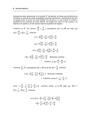 8 MÉTODOS NUMÉRICOS
__________________________________________________________________________________


Ilustraremos estas operaciones en el conjunto F del ejemplo, al tiempo que pondremos de
manifiesto la carencia de ciertas propiedades para tales operaciones. Supondremos que fl(x)
se escoge como el número de punto flotante más cercano a x y que cuando el número x
equidista de dos números de punto flotante, se escoge fl(x) como el más cercano a la
derecha si es positivo o el más cercano hacia la izquierda si es negativo:

                                        28    5
Tomemos en        F , los números          y    y supongamos que x, y ∈ R son tales que
                                        16   16
fl(x) =      y fl(y) =
          28            5
                          . Entonces
          16           16
                                            28 5      33  32
                                 x ⊕ y = fl   +  = fl  =
                                            16 16     16  16


                                              28 5      23  24
                                x      y = fl   −  = fl  =
                                              16 16     16  16

                                         28 5      35  32   8
                              x ⊗ y = fl   ×  = fl  =     =
                                         16 16     64  64 16

                              28 5      28  56
                   x   y = fl   ÷  = fl  =                (fenómeno overflow)
                              16 16     5  16
                                                                            28 56
                                               ↑     Overflow, ya que         >    = FU
                                                                            5   16


                 ∈ F y supongamos que z ∈ R es tal que fl(z) =
               6                                                6
Tomemos                                                           , entonces
              16                                               16

                              6   5     1
                   z   y = fl   −  = fl  = 0          (fenómeno underflow)
                              16 16     16 
                                                                               1   4
                                               ↑ Underflow, ya que 0 <           <   = FL
                                                                              16 16



                                     ∈ F , entonces existen u, v,w ∈ R tales que fl(u) = 1,
            16 7 14 5 10
Como 1 =         ,   =   , =
            16 8 16 8 16
fl(v) =   y fl(w ) = . Entonces
        7           5
        8           8


                                                       7 5             2
                           u ⊕ (v      w ) = fl 1 + fl −   = fl 1 + fl  
                                                       8 8             8
                                            2      10  10 20
                                    = fl 1 +  = fl  =    =
                                            8      8    8 16
 