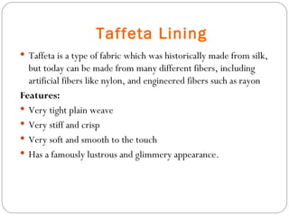 Taffeta Lining Taffeta is a type of fabric which was historically made from silk, but today can be made from many different fibers, including artificial fibers like nylon, and engineered fibers such as rayon Features: Very tight plain weave  Very stiff and crisp Very soft and smooth to the touch Has a famously lustrous and glimmery appearance. 