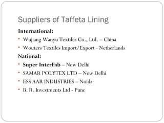 Suppliers of Taffeta Lining International: Wujiang Wanyu Textiles Co., Ltd. – China Wouters Textiles Import/Export - Netherlands National: Super InterFab  – New Delhi SAMAR POLYTEX LTD – New Delhi ESS AAR INDUSTRIES – Noida B. R. Investments Ltd - Pune 