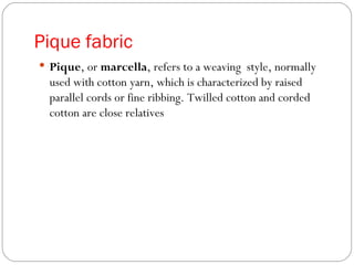 Pique fabric Pique , or  marcella , refers to a weaving  style, normally used with cotton yarn, which is characterized by raised parallel cords or fine ribbing. Twilled cotton and corded cotton are close relatives 