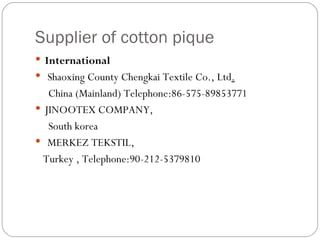 Supplier of cotton pique International    Shaoxing County Chengkai Textile Co., Ltd .   China (Mainland) Telephone:86-575-89853771 JINOOTEX COMPANY,  South korea MERKEZ TEKSTIL,  Turkey ,  Telephone:90-212-5379810 