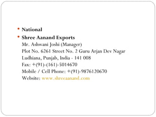 National Shree Aanand Exports Mr. Ashwani Joshi (Manager) Plot No. 6261 Street No. 2 Guru Arjan Dev Nagar Ludhiana, Punjab, India - 141 008 Fax: +(91)-(161)-5014670 Mobile / Cell Phone: +(91)-9876120670  Website:  www.shreeaanand.com 