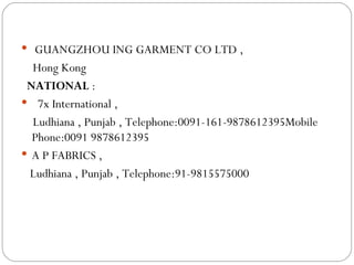   GUANGZHOU ING GARMENT CO LTD ,   Hong Kong NATIONAL  : 7x International , Ludhiana , Punjab ,  Telephone:0091-161-9878612395Mobile Phone:0091 9878612395 A P FABRICS ,  Ludhiana , Punjab ,  Telephone:91-9815575000 