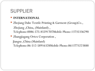 SUPPLIER INTERNATIONAL   Zhejiang Dahe Textile Printing & Garment (Group)Co., Zhejiang ,China, (Mainland) , Telephone:0086-575-85591707Mobile Phone:13735336290 Zhangjiagang Ortex Corporation , Jiangsu ,China (Mainland) Telephone:86-512-58916328Mobile Phone:8613773223888 