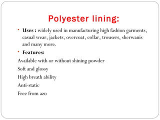 Polyester lining: Uses :   widely used in manufacturing high fashion garments, casual wear, jackets, overcoat, collar, trousers, sherwanis and many more. Features: Available with or without shining powder Soft and glossy High breath ability Anti-static Free from azo 