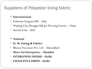 Suppliers of Polyester lining fabric: International: Foderami Gargano SRL – Italy Wujiang City Zhongjia Silk Jet-Weaving Factory – China Stretch-It Inc - USA National D. M. Lining & Fabrics Bhavna Processors Pvt. Ltd – Ahmedabad Shree Sai Enterprises – Mumbai INTERLINING HOUSE – Delhi CHAITANYA IMPEX - Delhi 