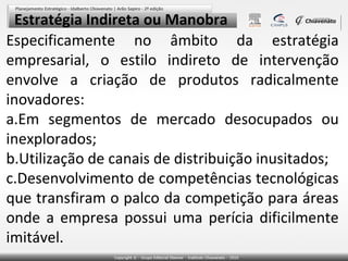 Estratégia Indireta ou Manobra
Especificamente no âmbito da estratégia
empresarial, o estilo indireto de intervenção
envolve a criação de produtos radicalmente
inovadores:
a.Em segmentos de mercado desocupados ou
inexplorados;
b.Utilização de canais de distribuição inusitados;
c.Desenvolvimento de competências tecnológicas
que transfiram o palco da competição para áreas
onde a empresa possui uma perícia dificilmente
imitável.
 