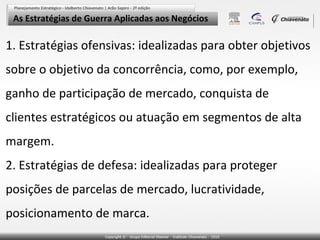 As Estratégias de Guerra Aplicadas aos Negócios

1. Estratégias ofensivas: idealizadas para obter objetivos
sobre o objetivo da concorrência, como, por exemplo,
ganho de participação de mercado, conquista de
clientes estratégicos ou atuação em segmentos de alta
margem.
2. Estratégias de defesa: idealizadas para proteger
posições de parcelas de mercado, lucratividade,
posicionamento de marca.
 
