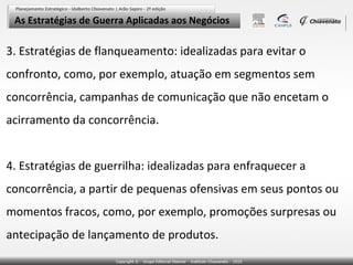 As Estratégias de Guerra Aplicadas aos Negócios

3. Estratégias de flanqueamento: idealizadas para evitar o
confronto, como, por exemplo, atuação em segmentos sem
concorrência, campanhas de comunicação que não encetam o
acirramento da concorrência.


4. Estratégias de guerrilha: idealizadas para enfraquecer a
concorrência, a partir de pequenas ofensivas em seus pontos ou
momentos fracos, como, por exemplo, promoções surpresas ou
antecipação de lançamento de produtos.
 