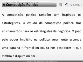 A Competição Política

A competição política também tem inspirado os

estrategistas. O estudo da competição política traz

ensinamentos para os estrategistas de negócios. O jogo

pelo poder implícito na política geralmente esconde

uma batalha – frontal ou oculta nos bastidores – que

lembra a disputa militar.
 