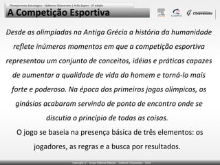 A Competição Esportiva
Desde as olimpíadas na Antiga Grécia a história da humanidade
  reflete inúmeros momentos em que a competição esportiva
representou um conjunto de conceitos, idéias e práticas capazes
 de aumentar a qualidade de vida do homem e torná-lo mais
 forte e poderoso. Na época dos primeiros jogos olímpicos, os
  ginásios acabaram servindo de ponto de encontro onde se
            discutia o princípio de todas as coisas.
   O jogo se baseia na presença básica de três elementos: os
        jogadores, as regras e a busca por resultados.  
 