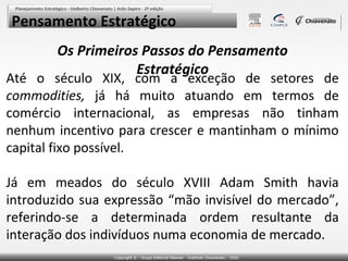 Pensamento Estratégico
        Os Primeiros Passos do Pensamento
                    Estratégico
Até o século XIX, com a exceção de setores de
commodities, já há muito atuando em termos de
comércio internacional, as empresas não tinham
nenhum incentivo para crescer e mantinham o mínimo
capital fixo possível.

Já em meados do século XVIII Adam Smith havia
introduzido sua expressão “mão invisível do mercado”,
referindo-se a determinada ordem resultante da
interação dos indivíduos numa economia de mercado.
 