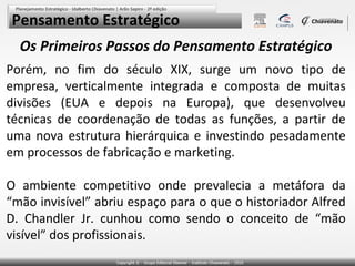 Pensamento Estratégico
  Os Primeiros Passos do Pensamento Estratégico
Porém, no fim do século XIX, surge um novo tipo de
empresa, verticalmente integrada e composta de muitas
divisões (EUA e depois na Europa), que desenvolveu
técnicas de coordenação de todas as funções, a partir de
uma nova estrutura hierárquica e investindo pesadamente
em processos de fabricação e marketing.

O ambiente competitivo onde prevalecia a metáfora da
“mão invisível” abriu espaço para o que o historiador Alfred
D. Chandler Jr. cunhou como sendo o conceito de “mão
visível” dos profissionais.
 