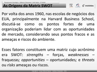 As Origens da Matriz SWOT
Por volta dos anos 1960, nas escolas de negócios dos
EUA, principalmente na Harvard Business School,
discutiá-se como os pontos fortes de uma
organização poderiam lidar com as oportunidades
de mercado, considerando seus pontos fracos e as
ameaças e riscos do ambiente.

Esses fatores constituem uma matriz cujo acrônimo
era SWOT: strengths – forças, weaknesses –
fraquezas; opportunities – oportunidades; e threats
ou risks ameaças ou riscos.
 