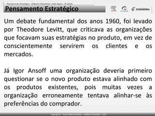 Pensamento Estratégico
Um debate fundamental dos anos 1960, foi levado
por Theodore Levitt, que criticava as organizações
que focavam suas estratégias no produto, em vez de
conscientemente servirem os clientes e os
mercados.

Já Igor Ansoff uma organização deveria primeiro
questionar se o novo produto estava alinhado com
os produtos existentes, pois muitas vezes a
organização erroneamente tentava alinhar-se às
preferências do comprador.
 