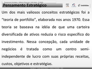 Pensamento Estratégico
Um dos mais valiosos conceitos estratégicos foi a
“teoria de portfólio”, elaborada nos anos 1970. Essa
teoria se baseava na idéia de que uma carteira
diversificada de ativos reduzia o risco específico do
investimento. Nessa concepção, cada unidade de
negócios é tratada como um centro semi-
independente de lucro com suas próprias receitas,
custos, objetivos e estratégias.
 