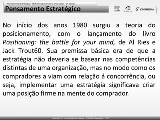 Pensamento Estratégico

No início dos anos 1980 surgiu a teoria do
posicionamento, com o lançamento do livro
Positioning: the battle for your mind, de Al Ries e
Jack Trout60. Sua premissa básica era de que a
estratégia não deveria se basear nas competências
distintas de uma organização, mas no modo como os
compradores a viam com relação á concorrência, ou
seja, implementar uma estratégia significava criar
uma posição firme na mente do comprador.
 